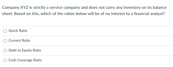 Company XYZ is strictly a service company and does not carry any inventory on its balance
sheet. Based on this, which of the ratios below will be of no interest to a financial analyst?
Quick Ratio
Current Ratio
Debt to Equity Ratio
Cash Coverage Ratio