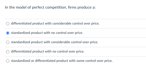 In the model of perfect competition, firms produce a:
differentiated product with considerable control over price.
standardized product with no control over price.
standardized product with considerable control over price.
differentiated product with no control over price.
standardized or differentiated product with some control over price.