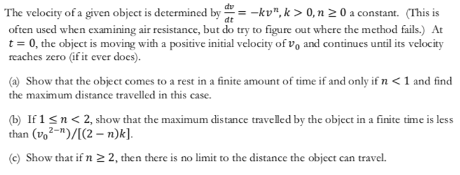dv
The velocity of a given object is determined by
often used when examining air resistance, but do try to figure out where the method fails.) At
t 0, the object is moving with a positive initial velocity of vo and continues until its velocity
reaches zero (if it ever does).
-kv", k> 0, n 2 0 a constant. (This is
(a) Show that the object comes to a rest in a finite amount of time if and only if n < 1 and find
the maximum distance travelled in this case
(b If 1 sn<2, show that the maximum distance travelled by the object in a finite time is less
than (vo2-)/[(2 n)k].
(c) Show that if n 2 2, then there is no limit to the distance the object can travel.
