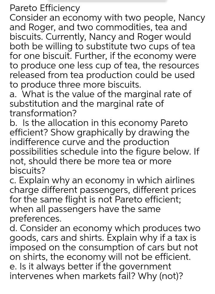 Pareto Efficiency
Consider an economy with two people, Nancy
and Roger, and two commodities, tea and
biscuits. Currently, Nancy and Roger would
both be willing to substitute two cups of tea
for one biscuit. Further, if the economy were
to produce one less cup of tea, the resources
released from tea production could be used
to produce three more biscuits.
a. What is the value of the marginal rate of
substitution and the marginal rate of
transformation?
b. Is the allocation in this economy Pareto
efficient? Show graphically by drawing the
indifference curve and the production
possibilities schedule into the figure below. If
not, should there be more tea or more
biscuits?
c. Explain why an economy in which airlines
charge different passengers, different prices
for the same flight is not Pareto efficient;
when all passengers have the same
preferences.
d. Consider an economy which produces two
goods, cars and shirts. Explain why if a tax is
imposed on the consumption of cars but not
on shirts, the economy will not be efficient.
e. Is it always better if the government
intervenes when markets fail? Why (not)?

