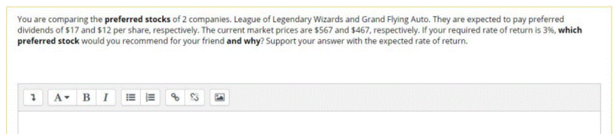 You are comparing the preferred stocks of 2 companies. League of Legendary Wizards and Grand Flying Auto. They are expected to pay preferred
dividends of $17 and $12 per share, respectively. The current market prices are $567 and $467, respectively. If your required rate of return is 3%, which
preferred stock would you recommend for your friend and why? Support your answer with the expected rate of return.
of
II
!!
