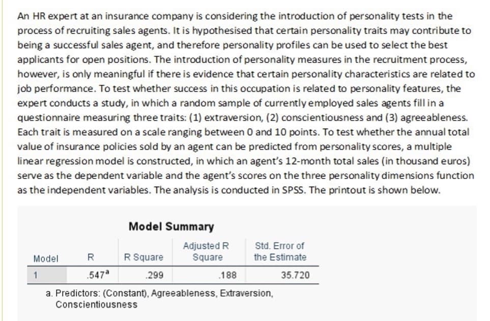 An HR expert at an insurance company is considering the introduction of personality tests in the
process of recruiting sales agents. It is hypothesised that certain personality traits may contribute to
being a successful sales agent, and therefore personality profiles can be used to select the best
applicants for open positions. The introduction of personality measures in the recruitment process,
however, is only meaningful if there is evidence that certain personality characteristics are related to
job performance. To test whether success in this occupation is related to personality features, the
expert conducts a study, in which a random sample of currently employed sales agents fill in a
questionnaire measuring three traits: (1) extraversion, (2) conscientiousness and (3) agreeableness.
Each trait is measured on a scale ranging between 0 and 10 points. To test whether the annual total
value of insurance policies sold by an agent can be predicted from personality scores, a multiple
linear regression model is constructed, in which an agent's 12-month total sales (in thousand euros)
serve as the dependent variable and the agent's scores on the three personality dimensions function
as the independent variables. The analysis is conducted in SPSS. The printout is shown below.
Model
1
R
.547ª
Model Summary
R Square
.299
Adjusted R
Square
.188
Std. Error of
the Estimate
35.720
a. Predictors: (Constant), Agreeableness, Extraversion,
Conscientiousness