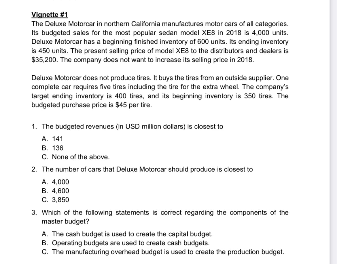 Vignette #1
The Deluxe Motorcar in northern California manufactures motor cars of all categories.
Its budgeted sales for the most popular sedan model XE8 in 2018 is 4,000 units.
Deluxe Motorcar has a beginning finished inventory of 600 units. Its ending inventory
is 450 units. The present selling price of model XE8 to the distributors and dealers is
$35,200. The company does not want to increase its selling price in 2018.
Deluxe Motorcar does not produce tires. It buys the tires from an outside supplier. One
complete car requires five tires including the tire for the extra wheel. The company's
target ending inventory is 400 tires, and its beginning inventory is 350 tires. The
budgeted purchase price is $45 per tire.
1. The budgeted revenues (in USD million dollars) is closest to
A. 141
B. 136
C. None of the above.
2. The number of cars that Deluxe Motorcar should produce is closest to
A. 4,000
B. 4,600
C. 3,850
3. Which of the following statements is correct regarding the components of the
master budget?
A. The cash budget is used to create the capital budget.
B. Operating budgets are used to create cash budgets.
C. The manufacturing overhead budget is used to create the production budget.