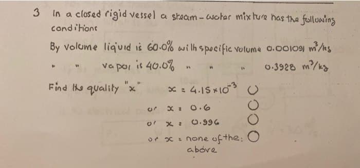 3
In a closed rigid vessel a steam-woter mixture has the following
conditions
By volume liquid is 60.0% with specific volume 0.001091 m²/ks
vapor is 40.0%
0.3928 m²/kg
F
11
Find the quality x
A
И
x = 4.15×10-3
AV
or x = 0.6
01
x =
or x = none of the:
above
0.996