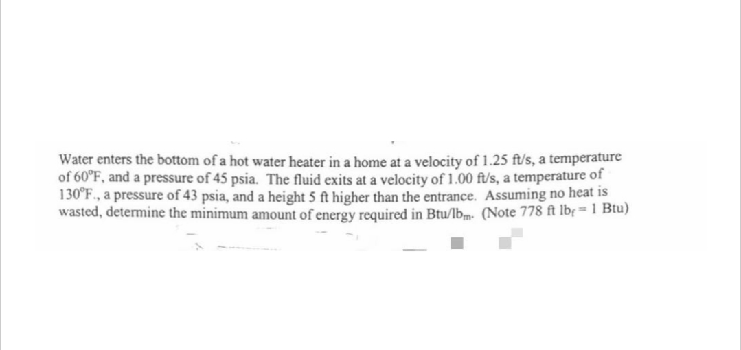 Water enters the bottom of a hot water heater in a home at a velocity of 1.25 ft/s, a temperature
of 60°F, and a pressure of 45 psia. The fluid exits at a velocity of 1.00 ft/s, a temperature of
130°F., a pressure of 43 psia, and a height 5 ft higher than the entrance. Assuming no heat is
wasted, determine the minimum amount of energy required in Btu/lbm. (Note 778 ft lb= 1 Btu)