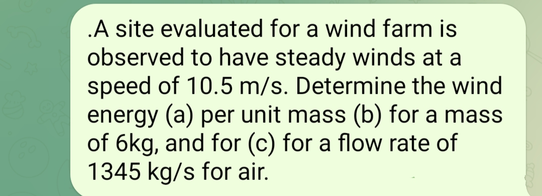 .A site evaluated for a wind farm is
observed to have steady winds at a
speed of 10.5 m/s. Determine the wind
energy (a) per unit mass (b) for a mass
of 6kg, and for (c) for a flow rate of
1345 kg/s for air.