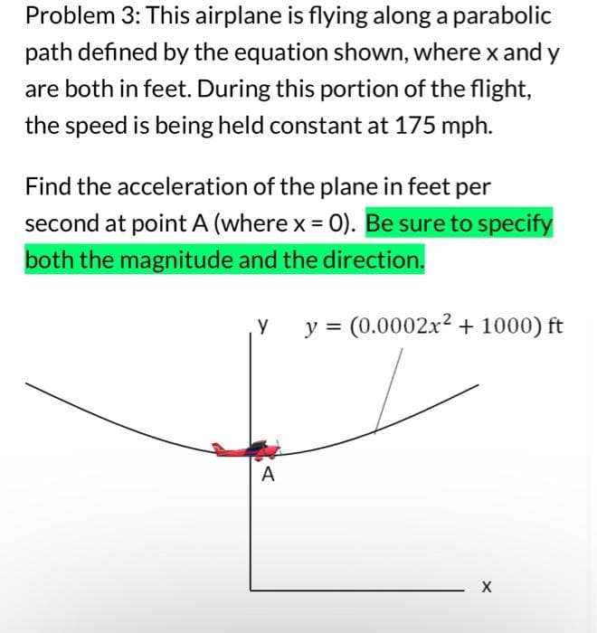 Problem 3: This airplane is flying along a parabolic
path defined by the equation shown, where x and y
are both in feet. During this portion of the flight,
the speed is being held constant at 175 mph.
Find the acceleration of the plane in feet per
second at point A (where x = 0). Be sure to specify
both the magnitude and the direction.
Y y = (0.0002x² +1000) ft
A
X