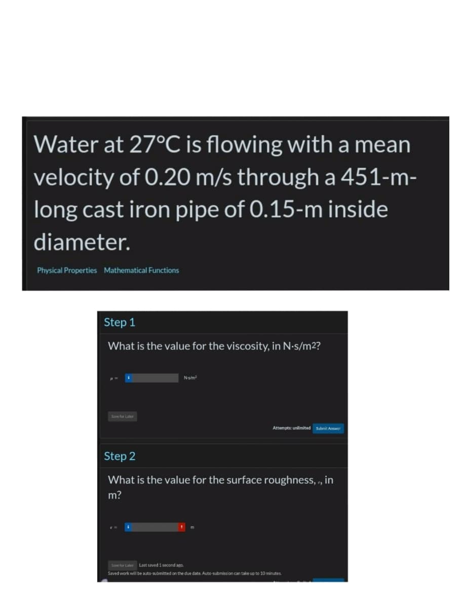 Water at 27°C is flowing with a mean
velocity of 0.20 m/s through a 451-m-
long cast iron pipe of 0.15-m inside
diameter.
Physical Properties Mathematical Functions
Step 1
What is the value for the viscosity, in N-s/m²?
Save for Later
N-s/m²
Attempts: unlimited Submit Answer
Step 2
What is the value for the surface roughness, , in
m?
Save for Later Last saved 1 second ago.
Saved work will be auto-submitted on the due date. Auto-submission can take up to 10 minutes.