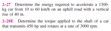 2-27 Determine the energy required to accelerate a 1300-
kg car from 10 to 60 km/h on an uphill road with a vertical
rise of 40 m.
2-28E Determine the torque applied to the shaft of a car
that transmits 450 hp and rotates at a rate of 3000 rpm.