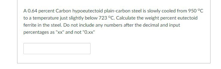 A 0.64 percent Carbon hypoeutectoid plain-carbon steel is slowly cooled from 950 °C
to a temperature just slightly below 723 °C. Calculate the weight percent eutectoid
ferrite in the steel. Do not include any numbers after the decimal and input
percentages as "xx" and not "0.xx"