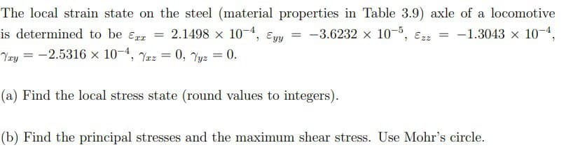 The local strain state on the steel (material properties in Table 3.9) axle of a locomotive
-3.6232 × 10-5, €2z = -1.3043 x× 10-4,
is determined to be Ex= 2.1498 × 10-4, Eyy
Yry = -2.5316 × 10-4, Yaz = 0, Yyz = 0.
=
(a) Find the local stress state (round values to integers).
(b) Find the principal stresses and the maximum shear stress. Use Mohr's circle.