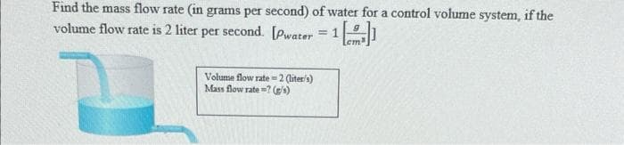 Find the mass flow rate (in grams per second) of water for a control volume system, if the
volume flow rate is 2 liter per second. [Pwater = 1
Lem
Volume flow rate=2(liter's)
Mass flow rate? (g/s)