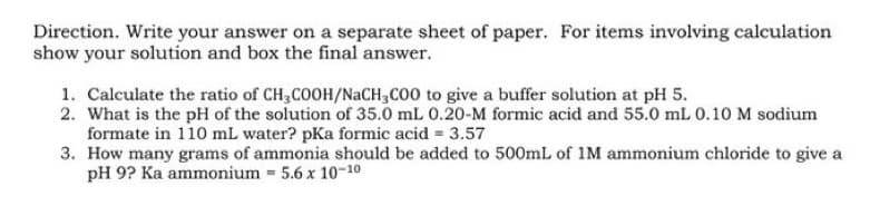Direction. Write your answer on a separate sheet of paper. For items involving calculation
show your solution and box the final answer.
1. Calculate the ratio of CH3COOH/NaCH3COO to give a buffer solution at pH 5.
2. What is the pH of the solution of 35.0 mL 0.20-M formic acid and 55.0 mL 0.10 M sodium
formate in 110 mL water? pKa formic acid = 3.57
3. How many grams of ammonia should be added to 500mL of 1M ammonium chloride to give a
pH 9? Ka ammonium = 5.6 x 10-10