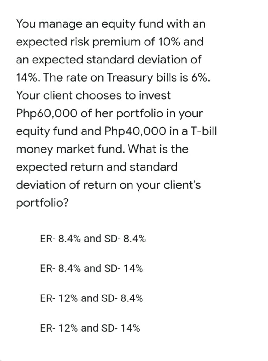 You manage an equity fund with an
expected risk premium of 10% and
an expected standard deviation of
14%. The rate on Treasury bills is 6%.
Your client chooses to invest
Php60,000 of her portfolio in your
equity fund and Php40,000 in a T-bill
money market fund. What is the
expected return and standard
deviation of return on your client's
portfolio?
ER- 8.4% and SD- 8.4%
ER- 8.4% and SD- 14%
ER- 12% and SD- 8.4%
ER- 12% and SD- 14%
