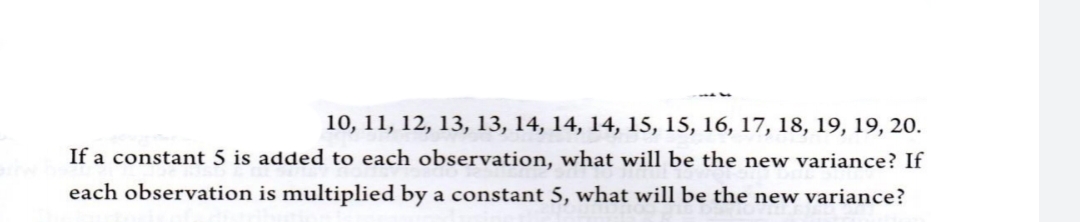10, 11, 12, 13, 13, 14, 14, 14, 15, 15, 16, 17, 18, 19, 19, 20.
If a constant 5 is added to each observation, what will be the new variance? If
each observation is multiplied by a constant 5, what will be the new variance?
