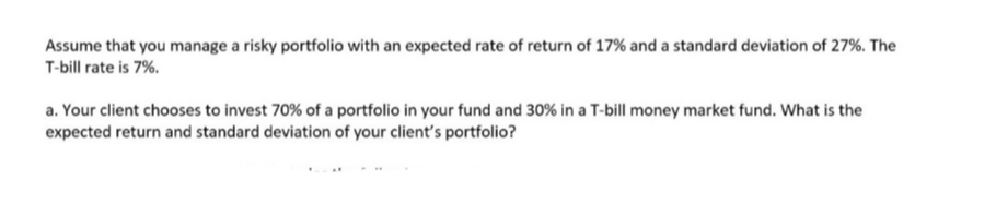 Assume that you manage a risky portfolio with an expected rate of return of 17% and a standard deviation of 27%. The
T-bill rate is 7%.
a. Your client chooses to invest 70% of a portfolio in your fund and 30% in a T-bill money market fund. What is the
expected return and standard deviation of your client's portfolio?
