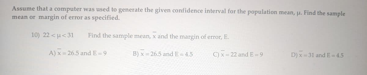 Assume that a computer was used to generate the given confidence interval for the population mean, u. Find the sample
mean or margin of error as specified.
10) 22<μ<31
Find the sample mean, x and the margin of error, E.
A) x = 26.5 and E = 9
B) x = 26.5 and E = 4.5
C) x = 22 and E=9
D) x = 31 and E = 4.5