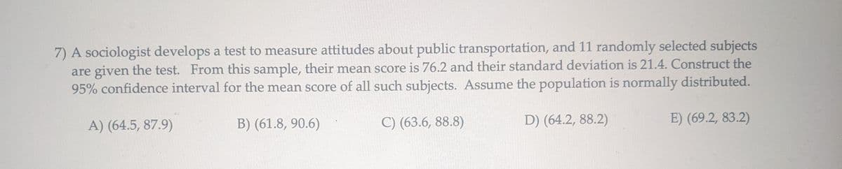 7) A sociologist develops a test to measure attitudes about public transportation, and 11 randomly selected subjects
are given the test. From this sample, their mean score is 76.2 and their standard deviation is 21.4. Construct the
95% confidence interval for the mean score of all such subjects. Assume the population is normally distributed.
A) (64.5, 87.9)
B) (61.8, 90.6)
C) (63.6, 88.8)
D) (64.2, 88.2)
E) (69.2, 83.2)