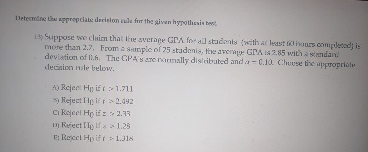 Determine the appropriate decision rule for the given hypothesis test.
13) Suppose we claim that the average GPA for all students (with at least 60 hours completed) is
more than 2.7. From a sample of 25 students, the average GPA is 2.85 with a standard
deviation of 0.6. The GPA's are normally distributed and a = 0.10. Choose the appropriate
decision rule below.
A) Reject Ho if t > 1.711
B) Reject Ho if t > 2.492
C) Reject Ho if z > 2.33
D) Reject Ho if z > 1.28
E) Reject Ho if t > 1.318