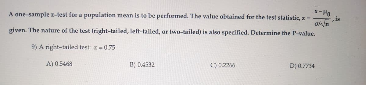 A one-sample z-test for a population mean is to be performed. The value obtained for the test statistic, z =
given. The nature of the test (right-tailed, left-tailed, or two-tailed) is also specified. Determine the P-value.
9) A right-tailed test: z = 0.75
x-Mo
A) 0.5468
B) 0.4532
C) 0.2266
D) 0.7734
, is