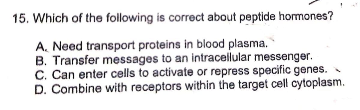 15. Which of the following is correct about peptide hormones?
A. Need transport proteins in blood plasma.
B. Transfer messages to an intracellular messenger.
C. Can enter cells to activate or repress specific genes.
D. Combine with receptors within the target cell cytoplasm.
