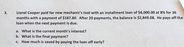 3.
Lionel Cooper paid for new mechanic's tool with an installment loan of $6,000.00 at 8% for 36
months with a payment of $187.80. After 20 payments, the balance is $2,849.08. He pays off the
loan when the next payment is due.
a. What is the current month's interest?
b. What is the final payment?
c. How much is saved by paying the loan off early?