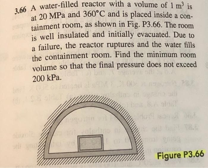 3.66 A water-filled reactor with a volume of 1 m³ is
at 20 MPa and 360°C and is placed inside a con-
tainment room, as shown in Fig. P3.66. The room
is well insulated and initially evacuated. Due to
a failure, the reactor ruptures and the water fills
the containment room. Find the minimum room
ald volume so that the final pressure does not exceed
200 kPa.
oni gasi You
1
bes 8. A sin
do: 1639)
Figure P3.66