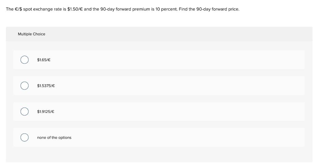 The €/$ spot exchange rate is $1.50/€ and the 90-day forward premium is 10 percent. Find the 90-day forward price.
Multiple Choice
$1.65/€
$1.5375/€
$1.9125/€
none of the options.