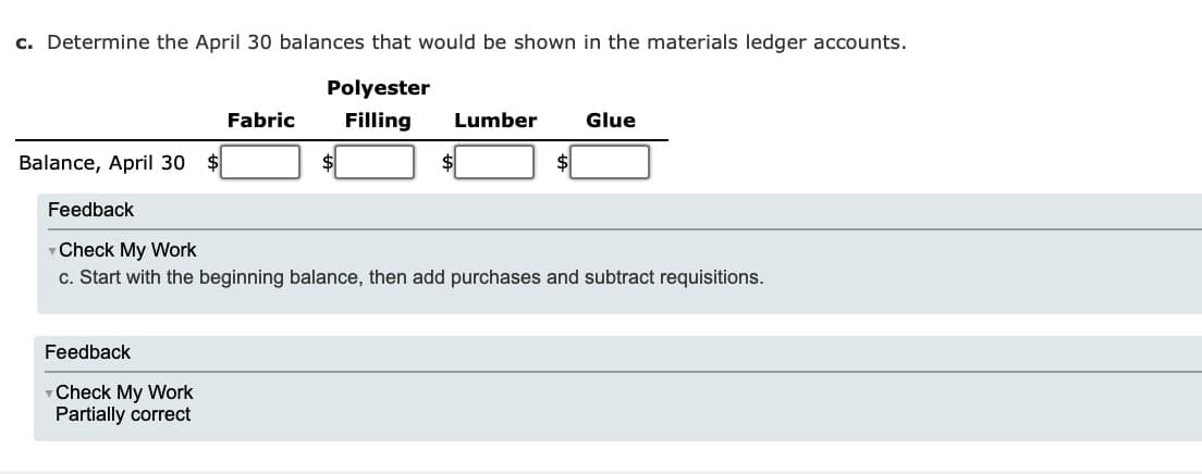 c. Determine the April 30 balances that would be shown in the materials ledger accounts.
Polyester
Filling Lumber
Balance, April 30
Fabric
Feedback
Check My Work
Partially correct
Glue
Feedback
Check My Work
c. Start with the beginning balance, then add purchases and subtract requisitions.