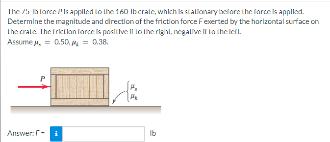 The 75-lb force P is applied to the 160-lb crate, which is stationary before the force is applied.
Determine the magnitude and direction of the friction force F exerted by the horizontal surface on
the crate. The friction force is positive if to the right, negative if to the left.
Assume μ = 0.50, μ = 0.38.
P
Answer: F=
tel
Hk
lb