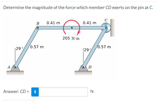 Determine the magnitude of the force which member CD exerts on the pin at C.
A
29°
Answer: CD =
B
0.57 m
t
0.41 m
205 N-m
0.41 m
29%
D
N
0.57 m