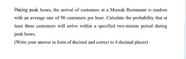 During peak hours, the arrival of customers at a Mamak Restaurant is random
with an average rate of 90 customers per hour. Calculate the probability that at
least three customers will arrive within a specified two-minute period during
peak hours.
(Write your answer in form of decimal and correct to 4 decimal places)
