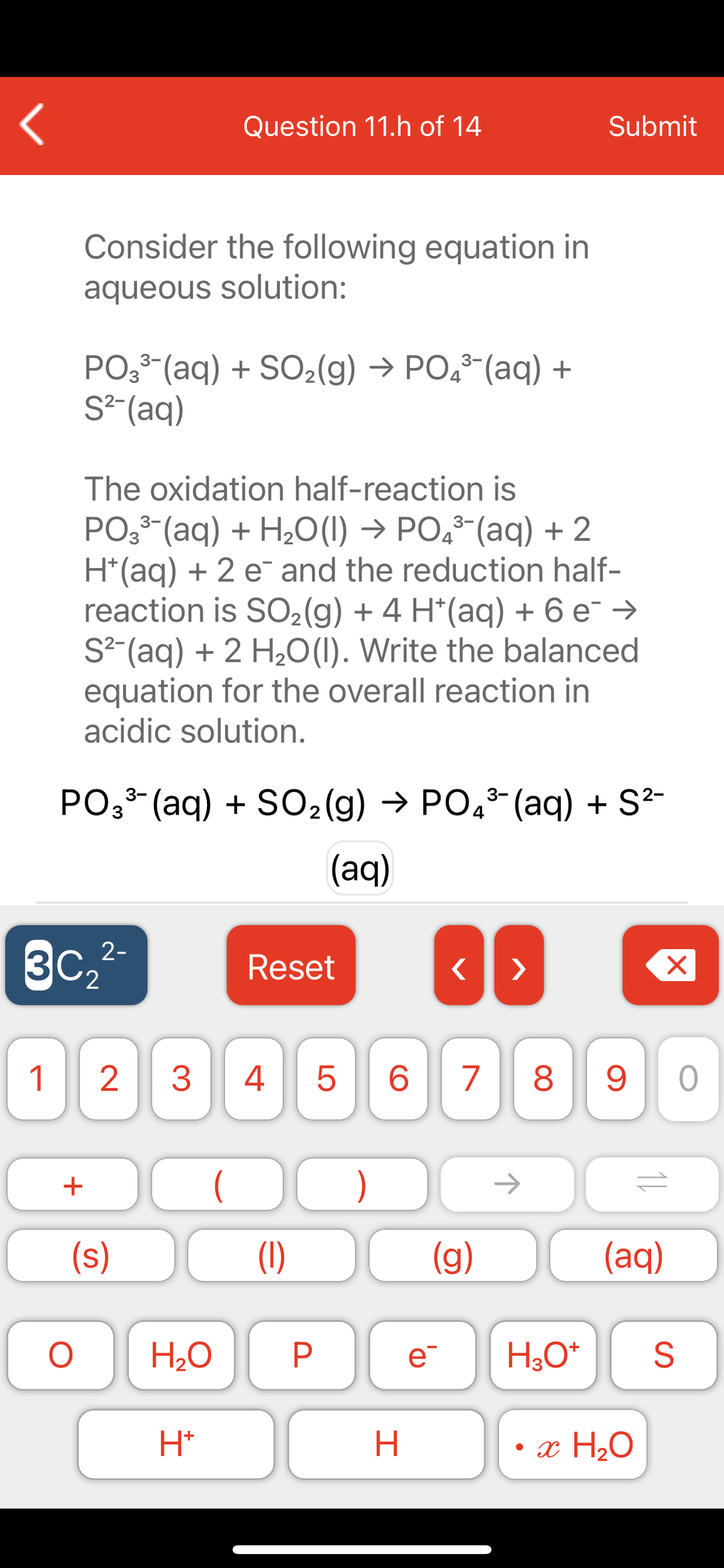 Question 11.h of 14
Submit
Consider the following equation in
aqueous solution:
PO (aq) + SO2(g) → PO,-(aq) +
S²-(aq)
The oxidation half-reaction is
PO3 (aq) + H2o(1) → PO,³-(aq) + 2
H*(aq) + 2 e¯ and the reduction half-
reaction is SO2(g) + 4 H*(aq) + 6 e¯ →
S² (aq) + 2 H2O(1). Write the balanced
equation for the overall reaction in
acidic solution.
PO33- (aq) + SO2(g) → PO,3- (aq) + S²-
(aq)
3c,2
2-
3C2
Reset
>
1
3
4
8
+
)
->
(s)
(1)
(g)
(aq)
H2O
e
H;0*
H*
• x H2O
LO
