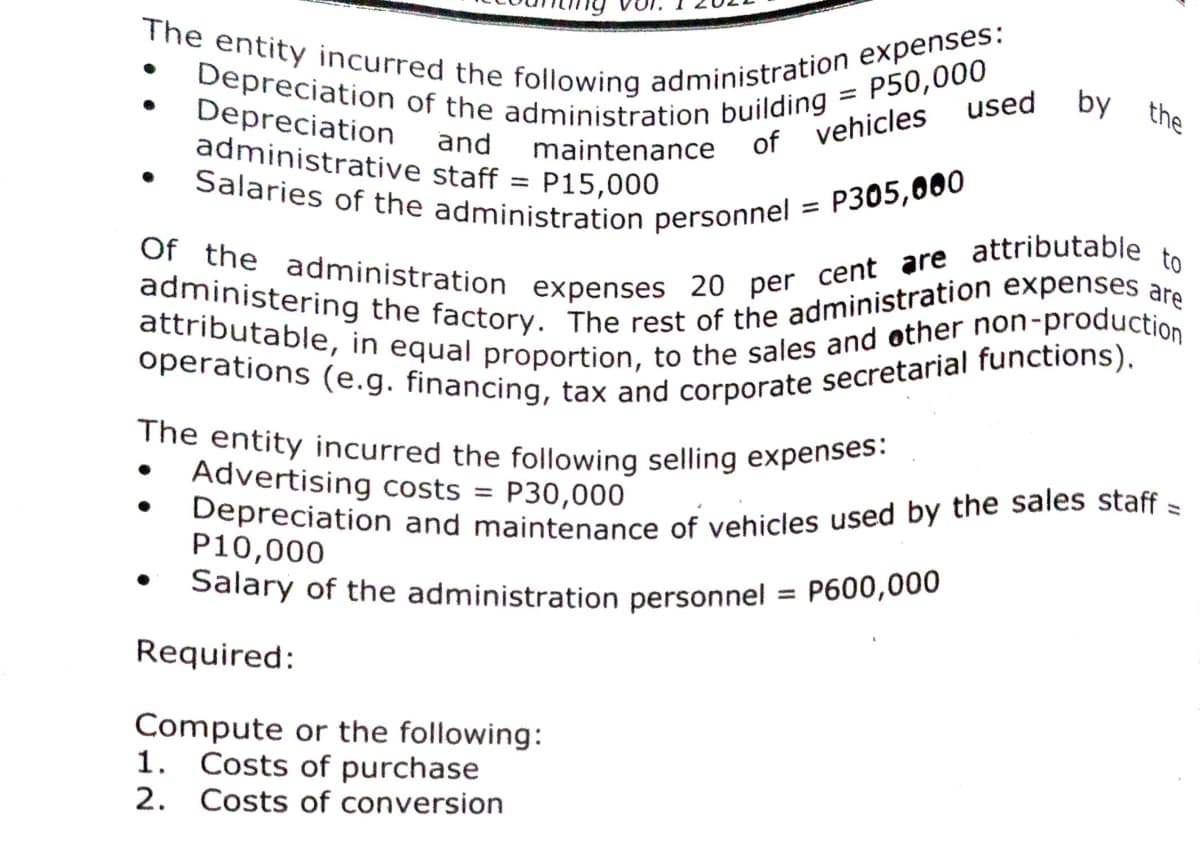 Depreciation and maintenance of vehicles used by the sales staff =
Depreciation of the administration building = P50,000
operations (e.g. financing, tax and corporate secretarial functions),
Salaries of the administration personnel = P305,000
The entity incurred the following selling expenses:
attributable, in equal proportion, to the sales and other non-production
The entity incurred the following administration expenses:
Of the administration expenses 20 per cent are attributable to
administering the factory. The rest of the administration expenses are
Salary of the administration personnel = P600,000
used
by the
Depreciation and
administrative staff
maintenance of vehicles
P15,000
|3D
%3D
Advertising costs
P30,000
%3D
P10,000
%3D
Required:
Compute or the following:
1. Costs of purchase
2. Costs of conversion
