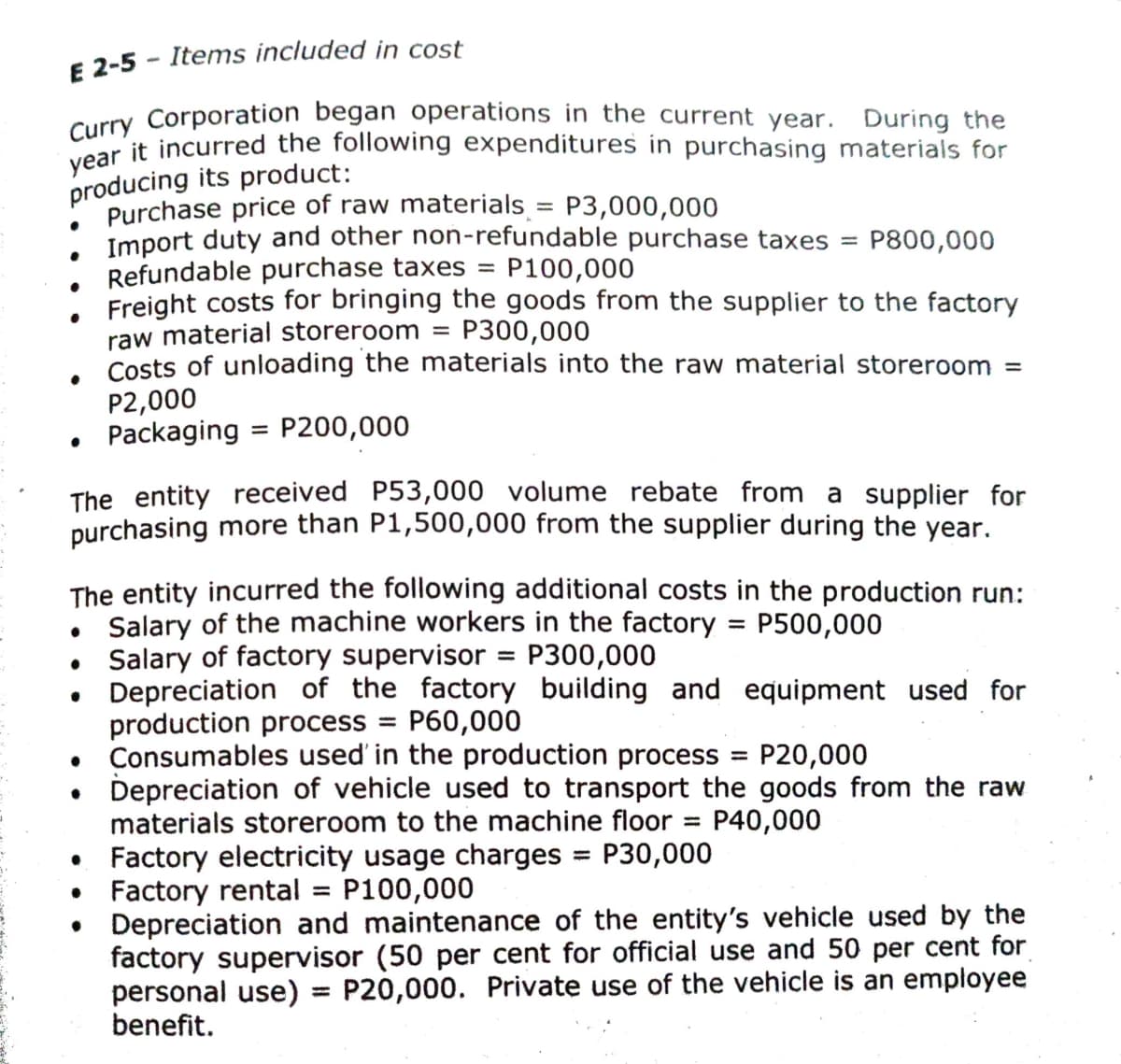 E 2-5 - Items included in cost
Curry Corporation began operations in the current year. During the
Cear it incurred the following expenditures in purchasing materials for
producing its product:
Purchase price of raw materials = P3,000,000
Import duty and other non-refundable purchase taxes
Refundable purchase taxes
Freight costs for bringing the goods from the supplier to the factory
raw material storeroom = P300,000
Costs of unloading the materials into the raw material storeroom =
P2,000
• Packaging = P200,000
%3D
P800,000
||
P100,000
%3D
%3D
The entity received P53,000 volume rebate from a supplier for
purchasing more than P1,500,000 from the supplier during the year.
The entity incurred the following additional costs in the production run:
Salary of the machine workers in the factory
• Salary of factory supervisor = P300,000
Depreciation of the factory building and equipment used for
production process = P60,000
Consumables used' in the production process
Depreciation of vehicle used to transport the goods from the raw
materials storeroom to the machine floor
P500,000
%3D
P20,000
%3D
P40,000
%3D
Factory electricity usage charges = P30,000
• Factory rental
Depreciation and maintenance of the entity's vehicle used by the
factory supervisor (50 per cent for official use and 50 per cent for
personal use) = P20,000. Private use of the vehicle is an employee
benefit.
%3D
P100,000
%3D
%3D
