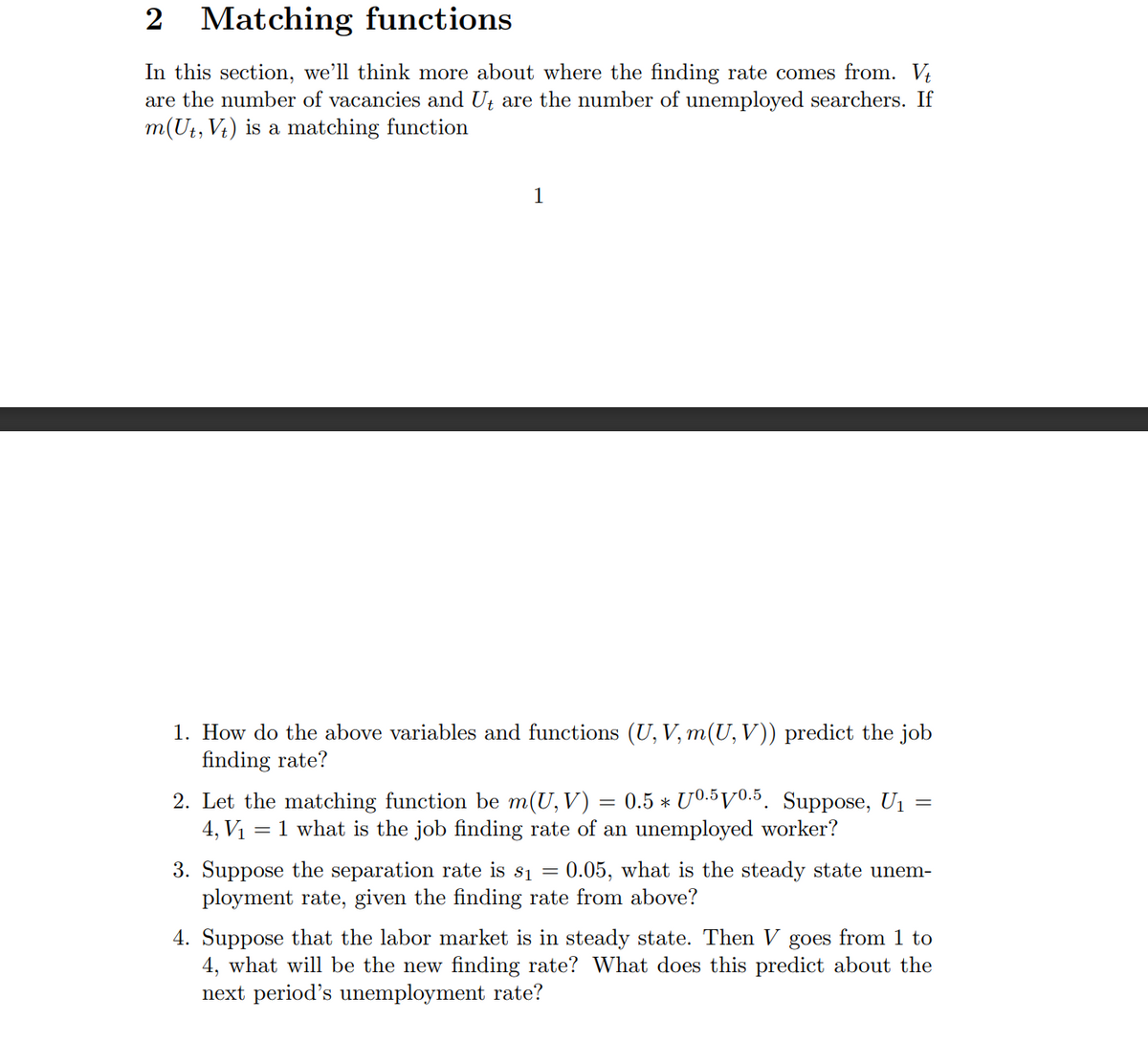 2 Matching functions
In this section, we'll think more about where the finding rate comes from. Vt
are the number of vacancies and Ut are the number of unemployed searchers. If
m(Ut, Vt) is a matching function
1
1. How do the above variables and functions (U, V, m(U, V)) predict the job
finding rate?
=
2. Let the matching function be m(U, V) = 0.5 * 0.5 10.5. Suppose, U₁
4, V₁ = 1 what is the job finding rate of an unemployed worker?
3. Suppose the separation rate is s₁ = 0.05, what is the steady state unem-
ployment rate, given the finding rate from above?
4. Suppose that the labor market is in steady state. Then V goes from 1 to
4, what will be the new finding rate? What does this predict about the
next period's unemployment rate?