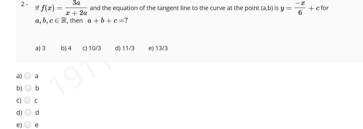 За
If f(x) =
2 -
-x
and the equation of the tangent line to the curve at the point (a,b) is y =
x + 2a
a, b, cER, then a + b+c=?
+ c for
a) 3
b) 4
C) 10/3
d) 11/3
e) 13/3
a)
a
191
b)
C)
e)
e
O O O O

