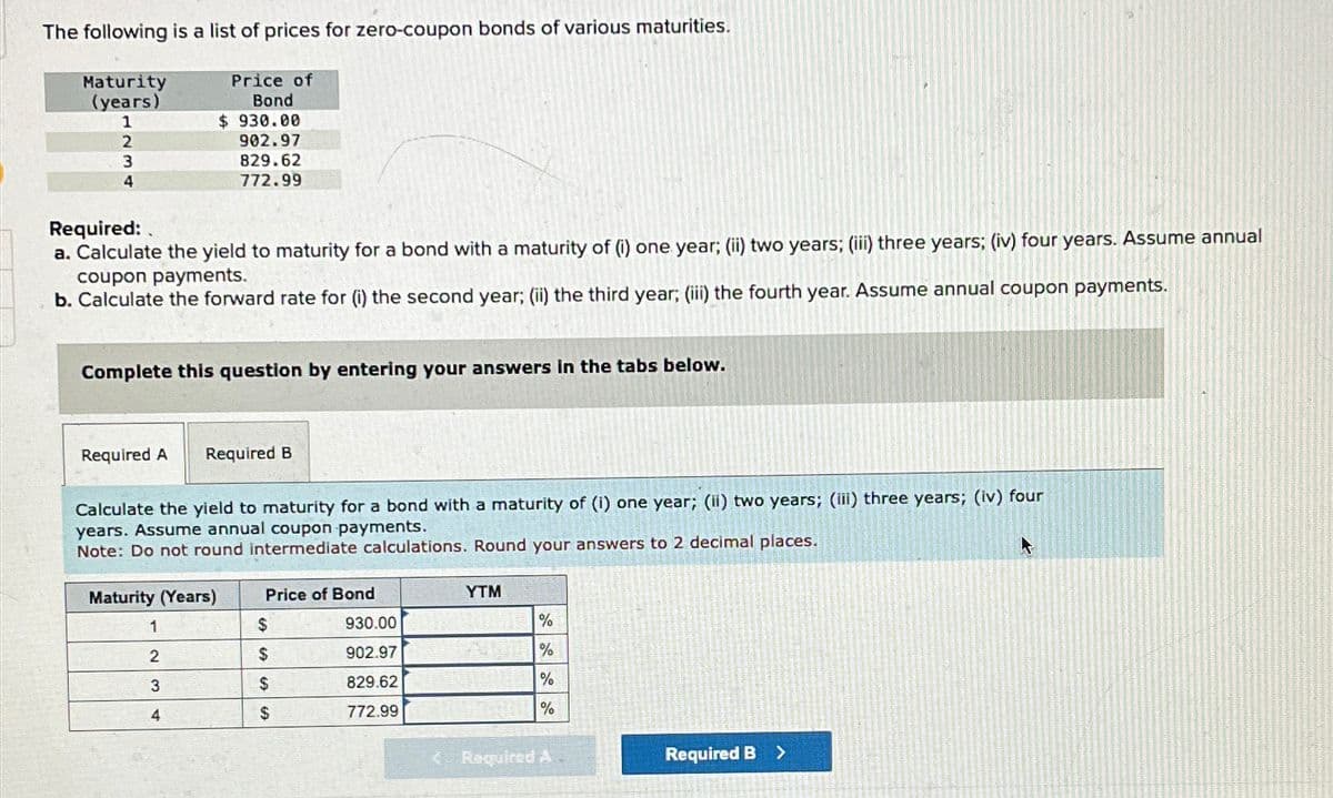The following is a list of prices for zero-coupon bonds of various maturities.
Maturity
(years)
1
2
Price of
Bond
$ 930.00
902.97
3
4
829.62
772.99
Required:
a. Calculate the yield to maturity for a bond with a maturity of (i) one year; (ii) two years; (iii) three years; (iv) four years. Assume annual
coupon payments.
b. Calculate the forward rate for (i) the second year; (ii) the third year; (iii) the fourth year. Assume annual coupon payments.
Complete this question by entering your answers in the tabs below.
Required A Required B
Calculate the yield to maturity for a bond with a maturity of (i) one year; (ii) two years; (iii) three years; (iv) four
years. Assume annual coupon payments.
Note: Do not round intermediate calculations. Round your answers to 2 decimal places.
Maturity (Years)
Price of Bond
YTM
1
$
930.00
%
2
$
902.97
%
3
$
829.62
%
4
$
772.99
%
<Required A
Required B >