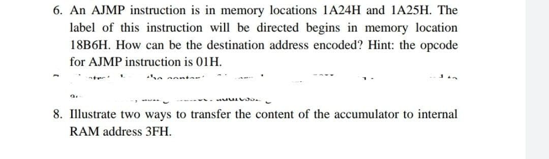 6. An AJMP instruction is in memory locations 1A24H and 1A25H. The
label of this instruction will be directed begins in memory location
18B6H. How can be the destination address encoded? Hint: the opcode
for AJMP instruction is 01H.
M
9.
8. Illustrate two ways to transfer the content of the accumulator to internal
RAM address 3FH.