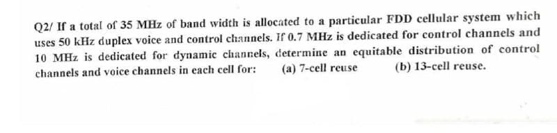 Q2/ If a total of 35 MHz of band width is allocated to a particular FDD cellular system which
uses 50 kHz duplex voice and control channels. If 0.7 MHz is dedicated for control channels and
10 MHz is dedicated for dynamic channels, determine an equitable distribution of control
channels and voice channels in each cell for: (a) 7-cell reuse (b) 13-cell reuse.