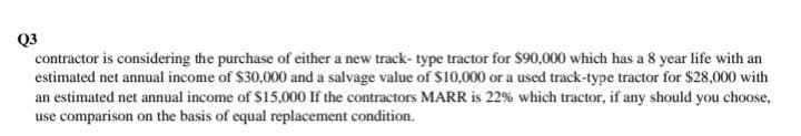 Q3
contractor is considering the purchase of either a new track-type tractor for $90,000 which has a 8 year life with an
estimated net annual income of $30,000 and a salvage value of $10,000 or a used track-type tractor for $28,000 with
an estimated net annual income of $15,000 If the contractors MARR is 22% which tractor, if any should you choose,
use comparison on the basis of equal replacement condition.