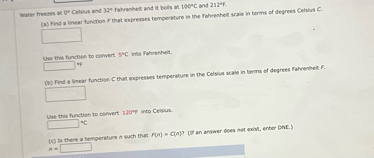 Water freezes at 0° Celsius and 32° Fahrenheit and it boils at 100°C and 212°F.
(a) Find a linear function F that expresses temperature in the Fahrenheit scale in terms of degrees Celsius C.
Use this function to convert 5°C into Fahrenheit.
°F
(b) Find a linear function C that expresses temperature in the Celsius scale in terms of degrees Fahrenheit F.
Use this function to convert 120°F into Celsius.
°℃
(c) Is there a temperature n such that F(n) = C(n)? (If an answer does not exist, enter DNE.)
