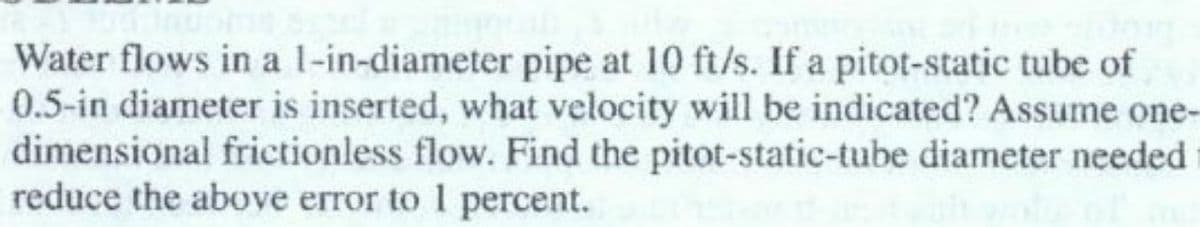 Water flows in a l-in-diameter pipe at 10 ft/s. If a pitot-static tube of
0.5-in diameter is inserted, what velocity will be indicated? Assume one-
dimensional frictionless flow. Find the pitot-static-tube diameter needed
reduce the above error to 1 percent.
