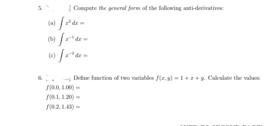 5. "
Compute the general form of the following anti-derivatives:
r² dr =
(a) [ 2².
(b) √x-¹
[x³dr =
(c) [x²² d
dx =
6. F Define function of two variables f(x, y) = 1+x+y. Calculate the values:
f(0.0, 1.00) =
=
f(0.1, 1.20) =
=
f(0.2, 1.43) =