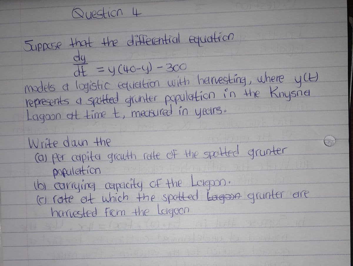 Question 4
Suppose that the differential equation
dy
dE = y(40-y) - 300
models & logistic equation with harvesting, where y(t)
represents a spotted grunter population in the Knysna
Lagoon at time t, mecured in years.
Write down the
(a) per capita growth rate of the spotted grunter
population
(b) carrying capacity of the Lagoon.
(o rate at which the spotted bagoon grunter are
harvested from the Lagoon
65