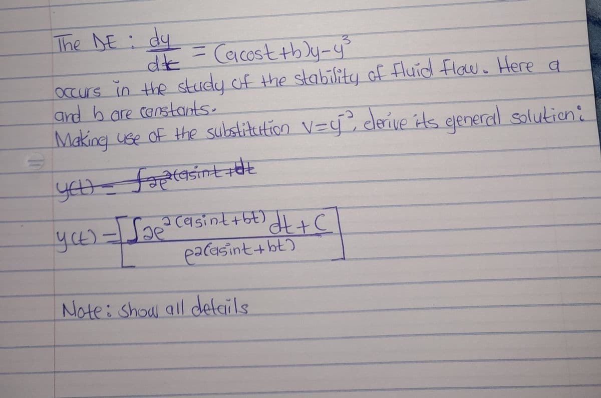 TO
The NE dy
9
dc = (acost+b)y_y³
occurs in the study of the stability of Fluid Flow. Here a
and b are constants.
Making use of the substitution v=y², derive its gjeneral solution:
you - faptasint tot
yett
2 (asint+bt) d t + C
palasint+bt)
yet) - [Sae²
усь.
Note: Show all details