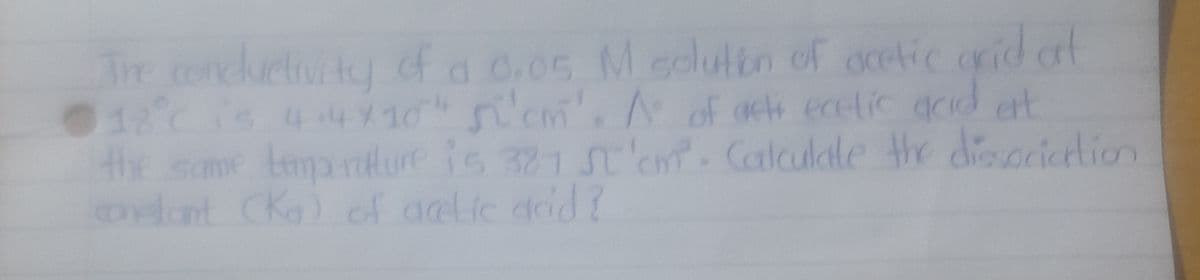 The concluctivity of a 0,05 M solution of acetic arid of
18°℃ is 4.4×10" si'cm'. A of acti ecelic acid ett
the same temperature is 327 ST'cm. Calculate the dissociation
constant (Kg) of acetic acid?