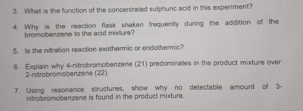 3. What is the function of the concentrated sulphuric acid in this experiment?
4. Why is the reaction flask shaken frequently during the addition of the
bromobenzene to the acid mixture?
5. Is the nitration reaction exothermic or endothermic?
6. Explain why 4-nitrobromobenzene (21) predominates in the product mixture over
2-nitrobromobenzene (22).
7. Using resonance structures, show why no detectable amount of 3-
nitrobromobenzene is found in the product mixture.
