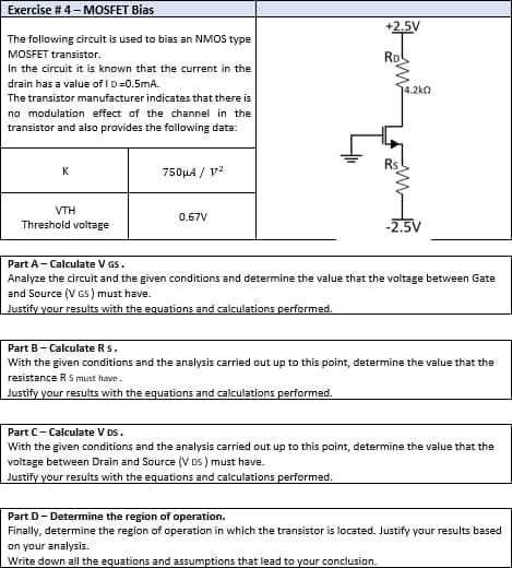 Exercise #4 - MOSFET Bias
The following circuit is used to bias an NMOS type
MOSFET transistor.
In the circuit it is known that the current in the
drain has a value of ID=0.5mA.
The transistor manufacturer indicates that there is
no modulation effect of the channel in the
transistor and also provides the following data:
Rs
K
750μ4 / 1²
VTH
0.67V
Threshold voltage
-2.5V
Part A - Calculate V GS.
Analyze the circuit and the given conditions and determine the value that the voltage between Gate
and Source (VGS) must have.
Justify your results with the equations and calculations performed.
Part B - Calculate Rs.
With the given conditions and the analysis carried out up to this point, determine the value that the
resistance R S must have.
Justify your results with the equations and calculations performed.
Part C- Calculate V DS.
With the given conditions and the analysis carried out up to this point, determine the value that the
voltage between Drain and Source (VDS) must have.
Just your results with the equations and calculations performed.
Part D-Determine the region of operation.
Finally, determine the region of operation in which the transistor is located. Justify your results based
on your analysis.
Write down all the equations and assumptions that lead to your conclusion.
+2.5V
Rol
4.2k0