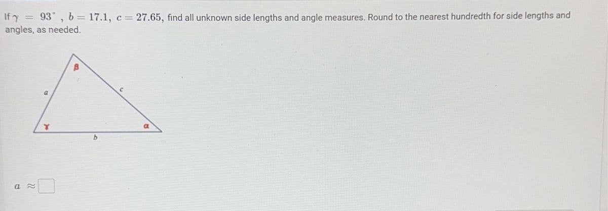 If y = 93°, b = 17.1, c = 27.65, find all unknown side lengths and angle measures. Round to the nearest hundredth for side lengths and
angles, as needed.
a≈
a
b
C
a